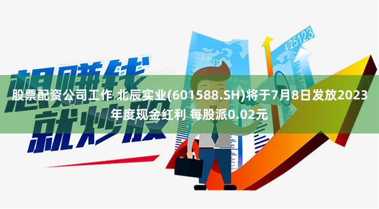 股票配资公司工作 北辰实业(601588.SH)将于7月8日发放2023年度现金红利 每股派0.02元