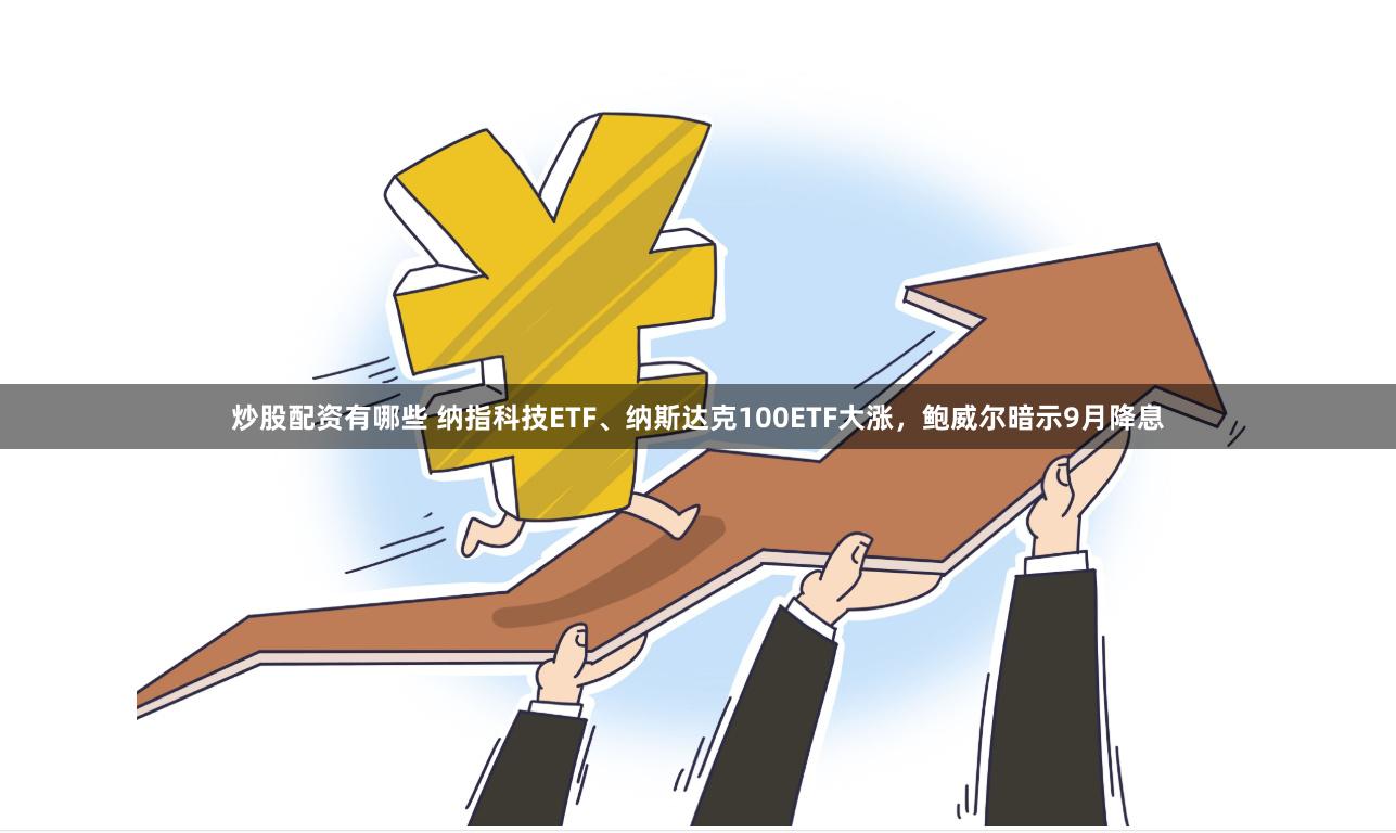 炒股配资有哪些 纳指科技ETF、纳斯达克100ETF大涨，鲍威尔暗示9月降息