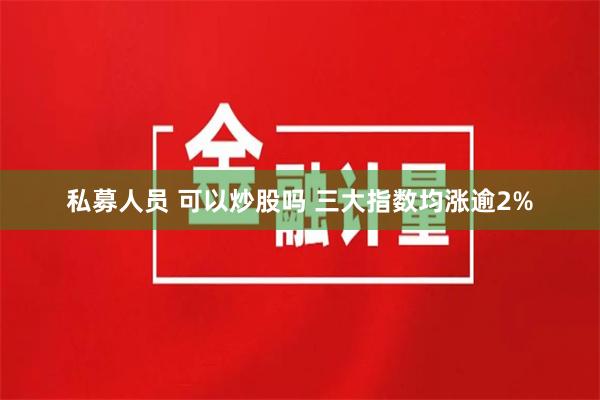 私募人员 可以炒股吗 三大指数均涨逾2%