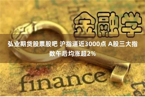 弘业期货股票股吧 沪指逼近3000点 A股三大指数午后均涨超2%