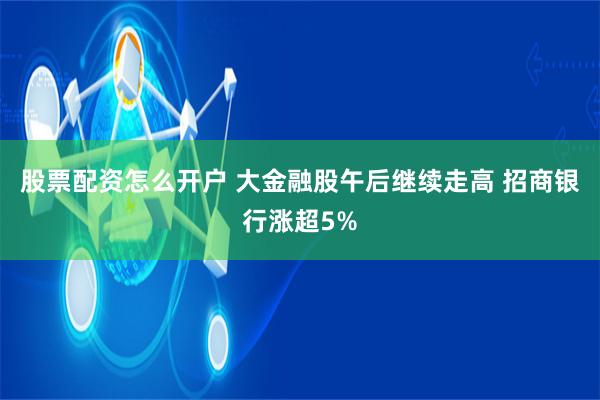 股票配资怎么开户 大金融股午后继续走高 招商银行涨超5%
