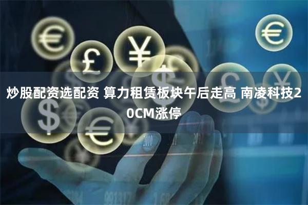 炒股配资选配资 算力租赁板块午后走高 南凌科技20CM涨停