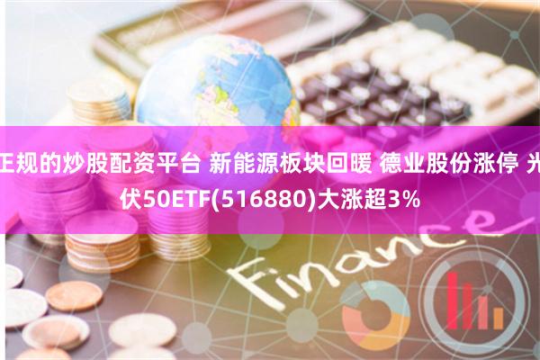 正规的炒股配资平台 新能源板块回暖 德业股份涨停 光伏50ETF(516880)大涨超3%