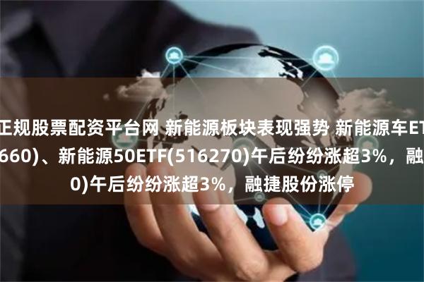正规股票配资平台网 新能源板块表现强势 新能源车ETF基金(516660)、新能源50ETF(516270)午后纷纷涨超3%，融捷股份涨停