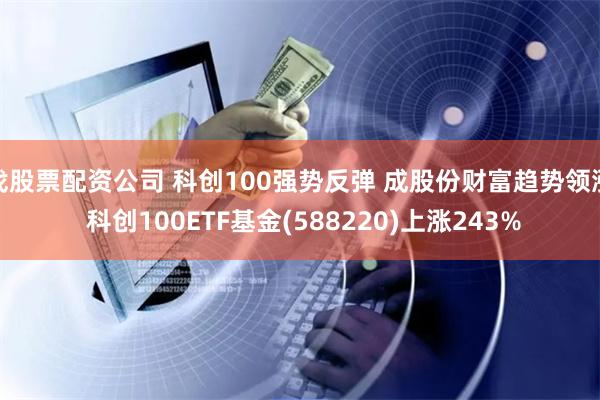 找股票配资公司 科创100强势反弹 成股份财富趋势领涨 科创100ETF基金(588220)上涨243%