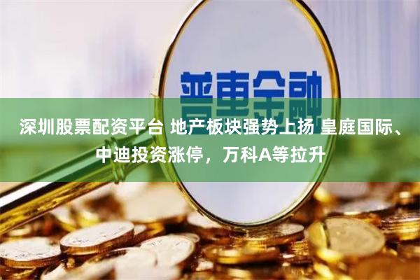 深圳股票配资平台 地产板块强势上扬 皇庭国际、中迪投资涨停，万科A等拉升