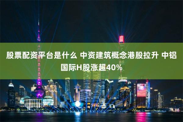 股票配资平台是什么 中资建筑概念港股拉升 中铝国际H股涨超40%