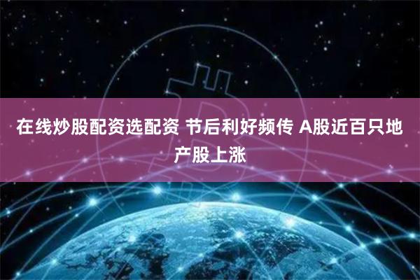在线炒股配资选配资 节后利好频传 A股近百只地产股上涨