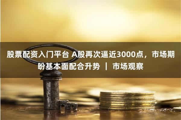 股票配资入门平台 A股再次逼近3000点，市场期盼基本面配合升势 ｜ 市场观察
