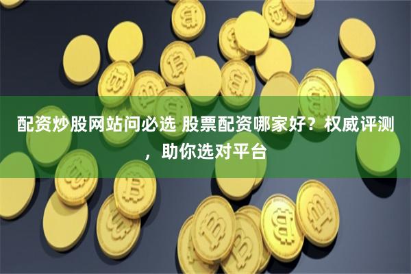 配资炒股网站问必选 股票配资哪家好？权威评测，助你选对平台