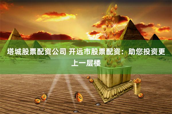 塔城股票配资公司 开远市股票配资：助您投资更上一层楼