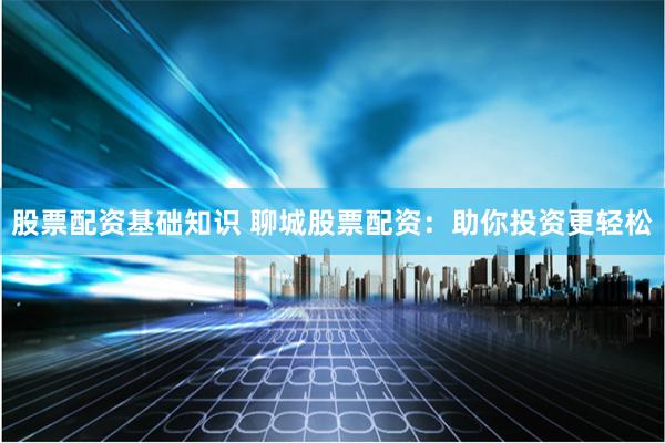 股票配资基础知识 聊城股票配资：助你投资更轻松