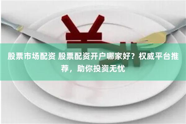 股票市场配资 股票配资开户哪家好？权威平台推荐，助你投资无忧