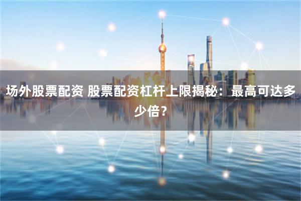 场外股票配资 股票配资杠杆上限揭秘：最高可达多少倍？