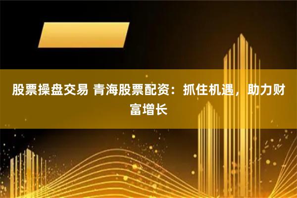股票操盘交易 青海股票配资：抓住机遇，助力财富增长