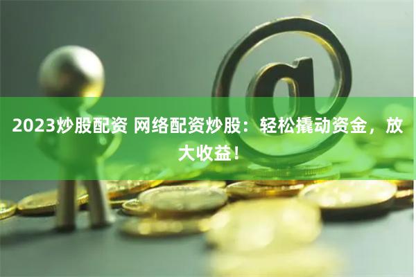 2023炒股配资 网络配资炒股：轻松撬动资金，放大收益！