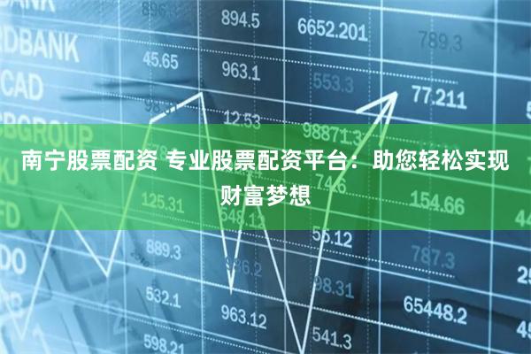 南宁股票配资 专业股票配资平台：助您轻松实现财富梦想