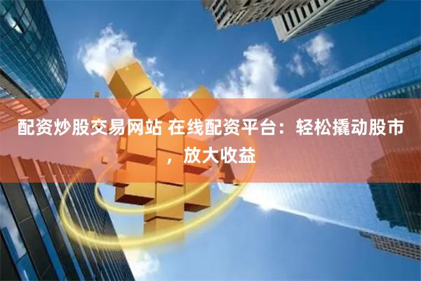 配资炒股交易网站 在线配资平台：轻松撬动股市，放大收益