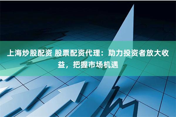 上海炒股配资 股票配资代理：助力投资者放大收益，把握市场机遇