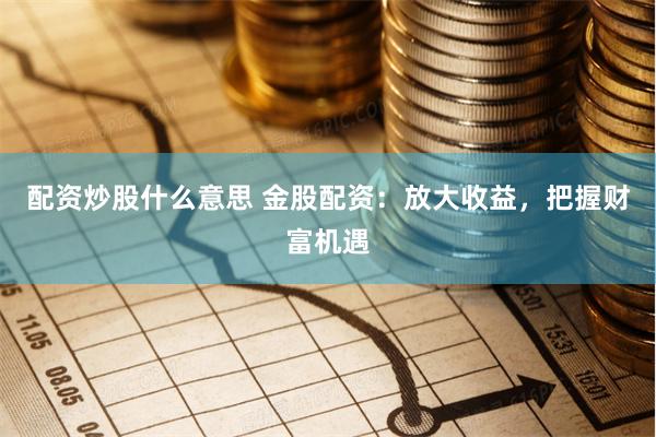配资炒股什么意思 金股配资：放大收益，把握财富机遇