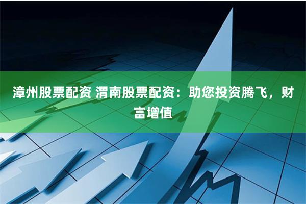 漳州股票配资 渭南股票配资：助您投资腾飞，财富增值