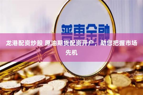 龙港配资炒股 原油期货配资开户，助您把握市场先机