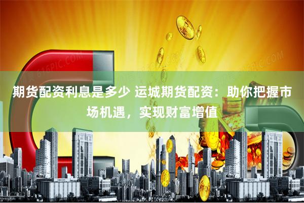 期货配资利息是多少 运城期货配资：助你把握市场机遇，实现财富增值