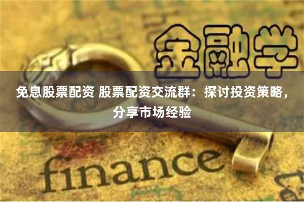 免息股票配资 股票配资交流群：探讨投资策略，分享市场经验