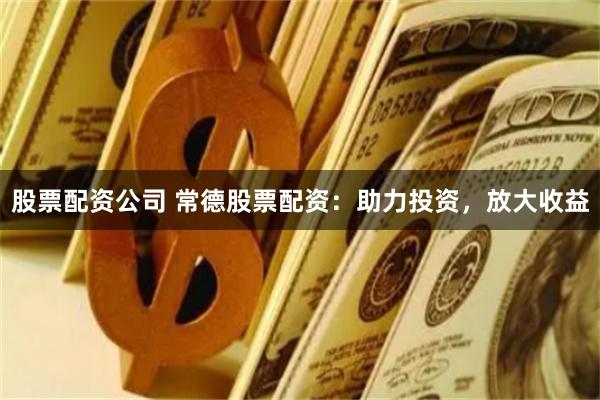 股票配资公司 常德股票配资：助力投资，放大收益