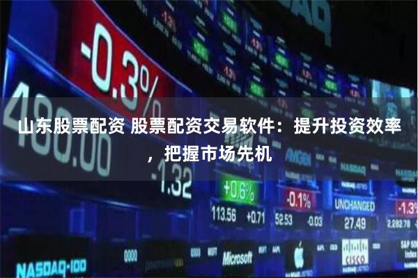 山东股票配资 股票配资交易软件：提升投资效率，把握市场先机