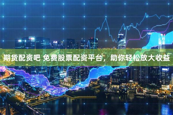 期货配资吧 免费股票配资平台，助你轻松放大收益