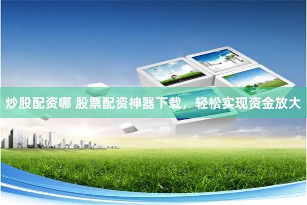 炒股配资哪 股票配资神器下载，轻松实现资金放大