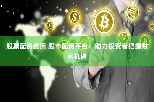 股票配资费用 股市配资平台：助力投资者把握财富机遇