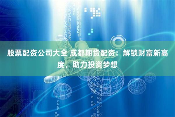 股票配资公司大全 成都期货配资：解锁财富新高度，助力投资梦想
