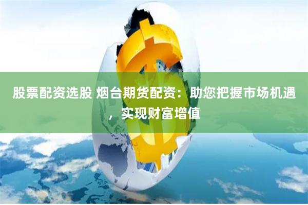 股票配资选股 烟台期货配资：助您把握市场机遇，实现财富增值