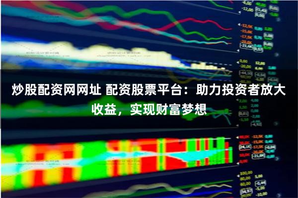 炒股配资网网址 配资股票平台：助力投资者放大收益，实现财富梦想