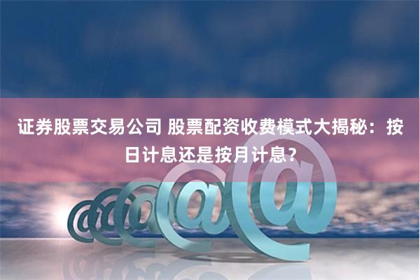 证券股票交易公司 股票配资收费模式大揭秘：按日计息还是按月计息？