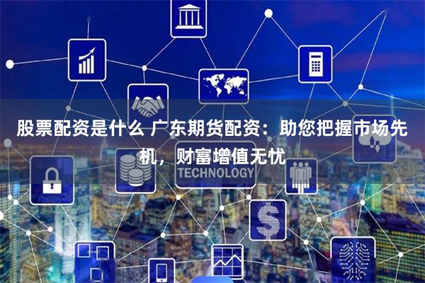 股票配资是什么 广东期货配资：助您把握市场先机，财富增值无忧
