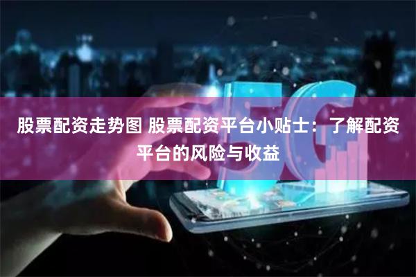 股票配资走势图 股票配资平台小贴士：了解配资平台的风险与收益