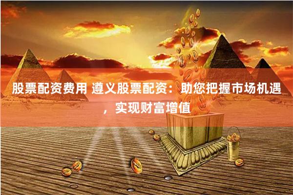 股票配资费用 遵义股票配资：助您把握市场机遇，实现财富增值