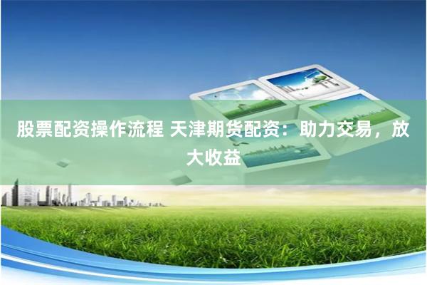 股票配资操作流程 天津期货配资：助力交易，放大收益