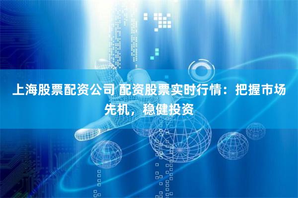 上海股票配资公司 配资股票实时行情：把握市场先机，稳健投资