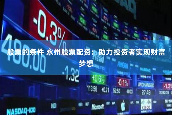 股票的条件 永州股票配资：助力投资者实现财富梦想