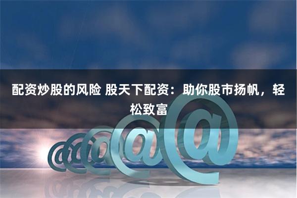 配资炒股的风险 股天下配资：助你股市扬帆，轻松致富