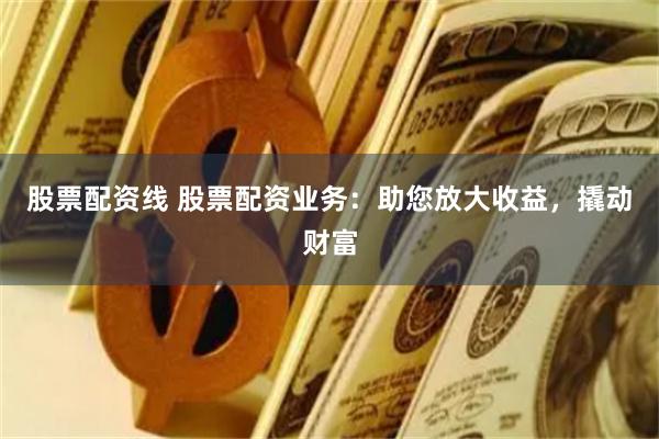 股票配资线 股票配资业务：助您放大收益，撬动财富