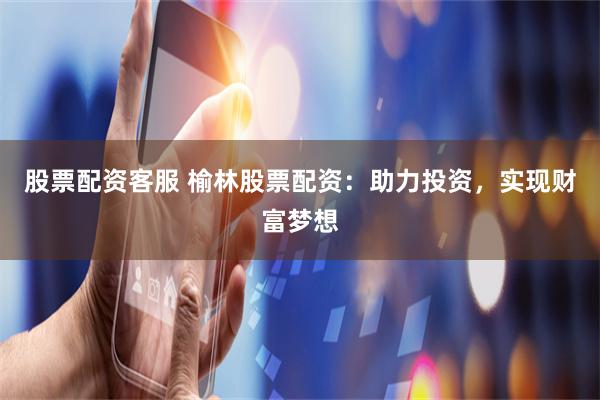 股票配资客服 榆林股票配资：助力投资，实现财富梦想