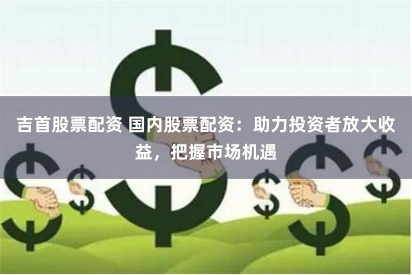 吉首股票配资 国内股票配资：助力投资者放大收益，把握市场机遇