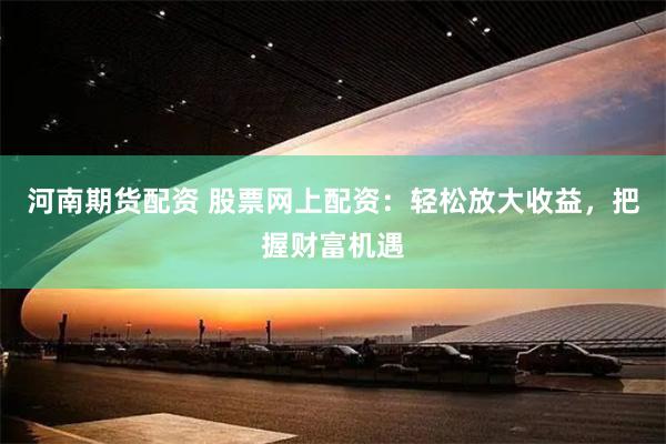 河南期货配资 股票网上配资：轻松放大收益，把握财富机遇
