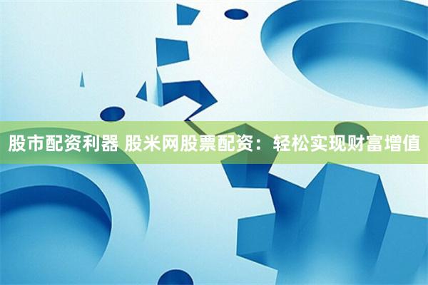 股市配资利器 股米网股票配资：轻松实现财富增值