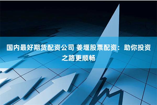 国内最好期货配资公司 姜堰股票配资：助你投资之路更顺畅